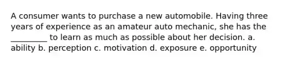 A consumer wants to purchase a new automobile. Having three years of experience as an amateur auto mechanic, she has the _________ to learn as much as possible about her decision. a. ability b. perception c. motivation d. exposure e. opportunity