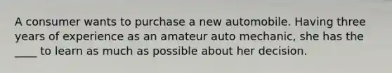 A consumer wants to purchase a new automobile. Having three years of experience as an amateur auto mechanic, she has the ____ to learn as much as possible about her decision.