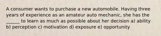 A consumer wants to purchase a new automobile. Having three years of experience as an amateur auto mechanic, she has the ______ to learn as much as possible about her decision a) ability b) perception c) motivation d) exposure e) opportunity