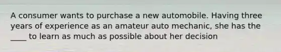 A consumer wants to purchase a new automobile. Having three years of experience as an amateur auto mechanic, she has the ____ to learn as much as possible about her decision