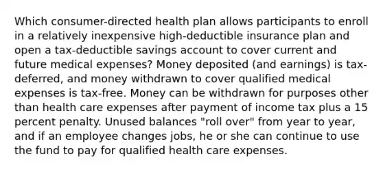 Which consumer-directed health plan allows participants to enroll in a relatively inexpensive high-deductible insurance plan and open a tax-deductible savings account to cover current and future medical expenses? Money deposited (and earnings) is tax-deferred, and money withdrawn to cover qualified medical expenses is tax-free. Money can be withdrawn for purposes other than health care expenses after payment of income tax plus a 15 percent penalty. Unused balances "roll over" from year to year, and if an employee changes jobs, he or she can continue to use the fund to pay for qualified health care expenses.