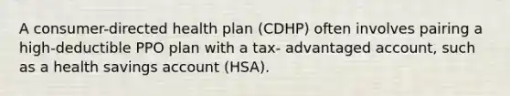 A consumer-directed health plan (CDHP) often involves pairing a high-deductible PPO plan with a tax- advantaged account, such as a health savings account (HSA).