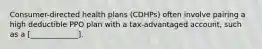 Consumer-directed health plans (CDHPs) often involve pairing a high deductible PPO plan with a tax-advantaged account, such as a [_____________].