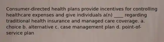 Consumer-directed health plans provide incentives for controlling healthcare expenses and give individuals a(n) ____ regarding traditional health insurance and managed care coverage. a. choice b. alternative c. case management plan d. point-of-service plan