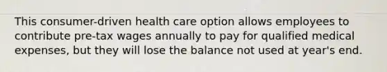 This consumer-driven health care option allows employees to contribute pre-tax wages annually to pay for qualified medical expenses, but they will lose the balance not used at year's end.