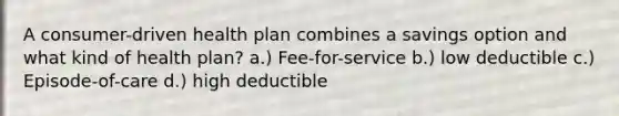 A consumer-driven health plan combines a savings option and what kind of health plan? a.) Fee-for-service b.) low deductible c.) Episode-of-care d.) high deductible