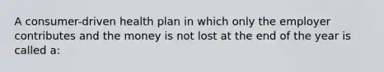 A consumer-driven health plan in which only the employer contributes and the money is not lost at the end of the year is called a: