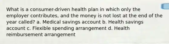 What is a consumer-driven health plan in which only the employer contributes, and the money is not lost at the end of the year called? a. Medical savings account b. Health savings account c. Flexible spending arrangement d. Health reimbursement arrangement