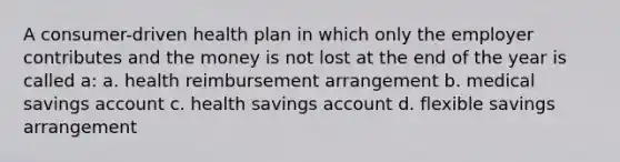 A consumer-driven health plan in which only the employer contributes and the money is not lost at the end of the year is called a: a. health reimbursement arrangement b. medical savings account c. health savings account d. flexible savings arrangement