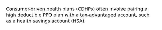 Consumer-driven health plans (CDHPs) often involve pairing a high deductible PPO plan with a tax-advantaged account, such as a health savings account (HSA).