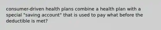 consumer-driven health plans combine a health plan with a special "saving account" that is used to pay what before the deductible is met?