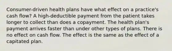 Consumer-driven health plans have what effect on a practice's cash flow? A high-deductible payment from the patient takes longer to collect than does a copayment. The health plan's payment arrives faster than under other types of plans. There is no effect on cash flow. The effect is the same as the effect of a capitated plan.