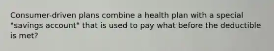 Consumer-driven plans combine a health plan with a special "savings account" that is used to pay what before the deductible is met?