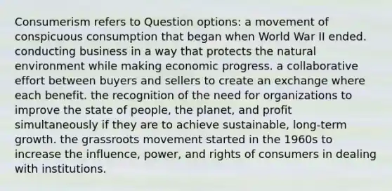 Consumerism refers to Question options: a movement of conspicuous consumption that began when World War II ended. conducting business in a way that protects the natural environment while making economic progress. a collaborative effort between buyers and sellers to create an exchange where each benefit. the recognition of the need for organizations to improve the state of people, the planet, and profit simultaneously if they are to achieve sustainable, long-term growth. the grassroots movement started in the 1960s to increase the influence, power, and rights of consumers in dealing with institutions.