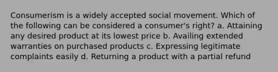 Consumerism is a widely accepted social movement. Which of the following can be considered a consumer's right? a. Attaining any desired product at its lowest price b. Availing extended warranties on purchased products c. Expressing legitimate complaints easily d. Returning a product with a partial refund