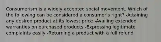 Consumerism is a widely accepted social movement. Which of the following can be considered a consumer's right? -Attaining any desired product at its lowest price -Availing extended warranties on purchased products -Expressing legitimate complaints easily -Returning a product with a full refund