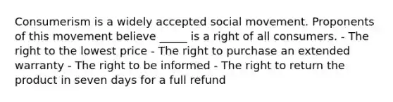 Consumerism is a widely accepted social movement. Proponents of this movement believe _____ is a right of all consumers. - The right to the lowest price - The right to purchase an extended warranty - The right to be informed - The right to return the product in seven days for a full refund