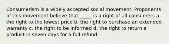 Consumerism is a widely accepted social movement. Proponents of this movement believe that _____ is a right of all consumers a. the right to the lowest price b. the right to purchase an extended warranty c. the right to be informed d. the right to return a product in seven days for a full refund