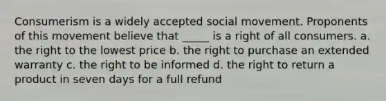 Consumerism is a widely accepted social movement. Proponents of this movement believe that _____ is a right of all consumers. a. the right to the lowest price b. the right to purchase an extended warranty c. the right to be informed d. the right to return a product in seven days for a full refund