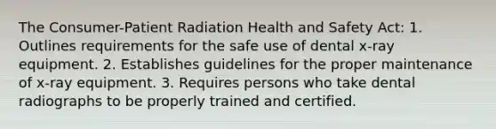 The Consumer-Patient Radiation Health and Safety Act: 1. Outlines requirements for the safe use of dental x-ray equipment. 2. Establishes guidelines for the proper maintenance of x-ray equipment. 3. Requires persons who take dental radiographs to be properly trained and certified.