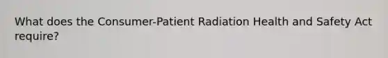 What does the Consumer-Patient Radiation Health and Safety Act require?