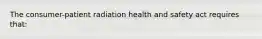 The consumer-patient radiation health and safety act requires that: