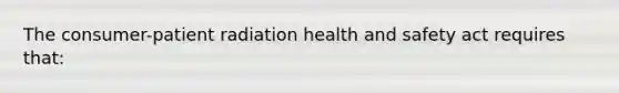 The consumer-patient radiation health and safety act requires that: