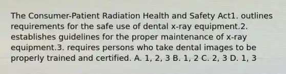 The Consumer-Patient Radiation Health and Safety Act1. outlines requirements for the safe use of dental x-ray equipment.2. establishes guidelines for the proper maintenance of x-ray equipment.3. requires persons who take dental images to be properly trained and certified. A. 1, 2, 3 B. 1, 2 C. 2, 3 D. 1, 3