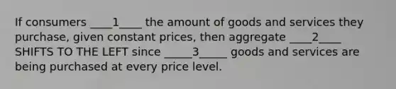 If consumers ____1____ the amount of goods and services they purchase, given constant prices, then aggregate ____2____ SHIFTS TO THE LEFT since _____3_____ goods and services are being purchased at every price level.