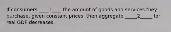 If consumers ____1____ the amount of goods and services they purchase, given constant prices, then aggregate _____2_____ for real GDP decreases.