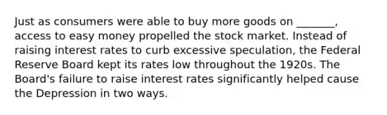 Just as consumers were able to buy more goods on _______, access to easy money propelled the stock market. Instead of raising interest rates to curb excessive speculation, the Federal Reserve Board kept its rates low throughout the 1920s. The Board's failure to raise interest rates significantly helped cause the Depression in two ways.