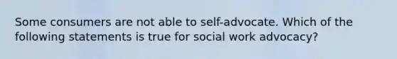 Some consumers are not able to self-advocate. Which of the following statements is true for social work advocacy?