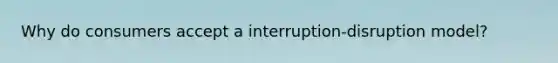 Why do consumers accept a interruption-disruption model?