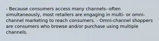 - Because consumers access many channels--often simultaneously, most retailers are engaging in multi- or omni-channel marketing to reach consumers. - Omni-channel shoppers are consumers who browse and/or purchase using multiple channels.