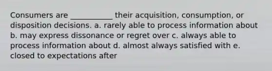 Consumers are ___________ their acquisition, consumption, or disposition decisions. a. rarely able to process information about b. may express dissonance or regret over c. always able to process information about d. almost always satisfied with e. closed to expectations after