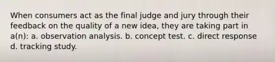 When consumers act as the final judge and jury through their feedback on the quality of a new idea, they are taking part in a(n): a. observation analysis. b. concept test. c. direct response d. tracking study.