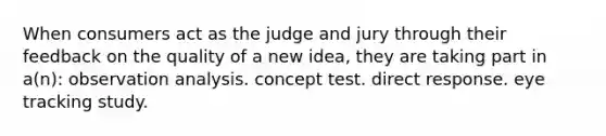 When consumers act as the judge and jury through their feedback on the quality of a new idea, they are taking part in a(n): observation analysis. concept test. direct response. eye tracking study.