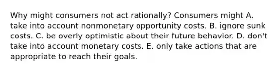 Why might consumers not act​ rationally? Consumers might A. take into account nonmonetary opportunity costs. B. ignore sunk costs. C. be overly optimistic about their future behavior. D. don't take into account monetary costs. E. only take actions that are appropriate to reach their goals.