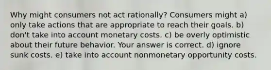 Why might consumers not act​ rationally? Consumers might a) only take actions that are appropriate to reach their goals. b) don't take into account monetary costs. c) be overly optimistic about their future behavior. Your answer is correct. d) ignore sunk costs. e) take into account nonmonetary opportunity costs.