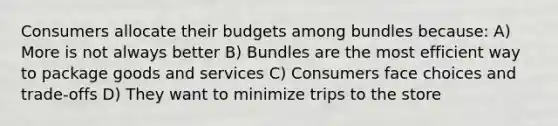 Consumers allocate their budgets among bundles because: A) More is not always better B) Bundles are the most efficient way to package goods and services C) Consumers face choices and trade-offs D) They want to minimize trips to the store