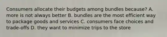 Consumers allocate their budgets among bundles because? A. more is not always better B. bundles are the most efficient way to package goods and services C. consumers face choices and trade-offs D. they want to minimize trips to the store