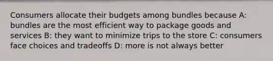 Consumers allocate their budgets among bundles because A: bundles are the most efficient way to package goods and services B: they want to minimize trips to the store C: consumers face choices and tradeoffs D: more is not always better