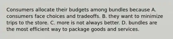 Consumers allocate their budgets among bundles because A. consumers face choices and tradeoffs. B. they want to minimize trips to the store. C. more is not always better. D. bundles are the most efficient way to package goods and services.