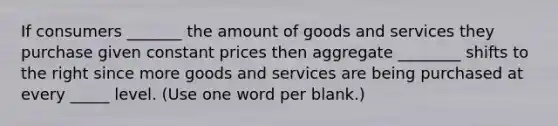 If consumers _______ the amount of goods and services they purchase given constant prices then aggregate ________ shifts to the right since more goods and services are being purchased at every _____ level. (Use one word per blank.)