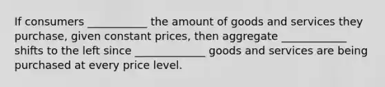 If consumers ___________ the amount of goods and services they purchase, given constant prices, then aggregate ____________ shifts to the left since _____________ goods and services are being purchased at every price level.