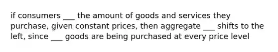 if consumers ___ the amount of goods and services they purchase, given constant prices, then aggregate ___ shifts to the left, since ___ goods are being purchased at every price level