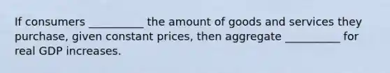 If consumers __________ the amount of goods and services they purchase, given constant prices, then aggregate __________ for real GDP increases.