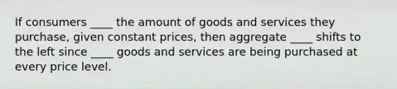 If consumers ____ the amount of goods and services they purchase, given constant prices, then aggregate ____ shifts to the left since ____ goods and services are being purchased at every price level.