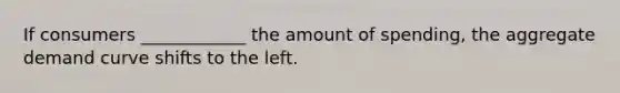 If consumers ____________ the amount of spending, the aggregate demand curve shifts to the left.