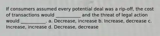 If consumers assumed every potential deal was a rip-off, the cost of transactions would ___________ and the threat of legal action would ___________. a. Decrease, increase b. Increase, decrease c. Increase, increase d. Decrease, decrease